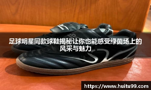 足球明星同款球鞋揭秘让你也能感受绿茵场上的风采与魅力